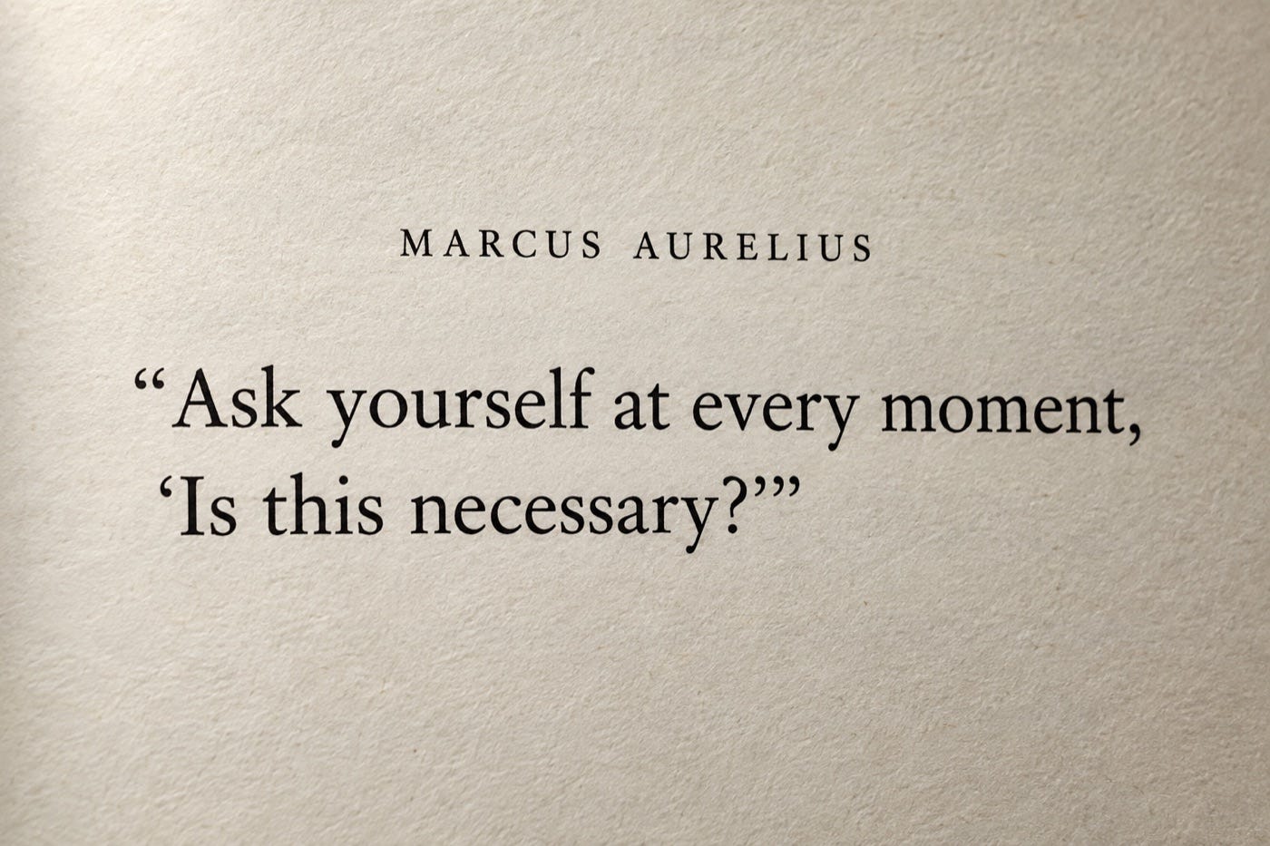 Ask yourself at every moment, “Is this necessary?” Marcus Aurelius, Meditations, 4.24. Ask yourself at every moment, “Is this necessary?” Marcus Aurelius, Meditations, 4.24.