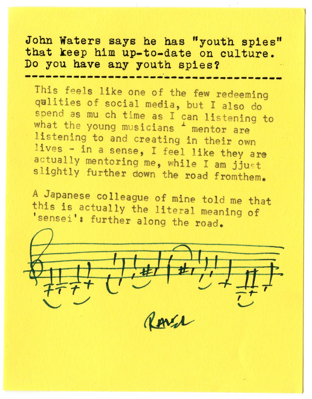 John Waters says he has "youth spies" that keep him up-to-date on culture. Do you have any youth spies?  This feels like one of the few redeeming qualities of social media, but I also do spend as much time as I can listening to what the young musicians I mentor are listening to and creating in their own lives - in a sense, I feel like they are actually mentoring me, while I am just slightly further down the road from them. A Japanese colleague of mine told me that this is actually the literal meaning of 'sensei': further along the road.