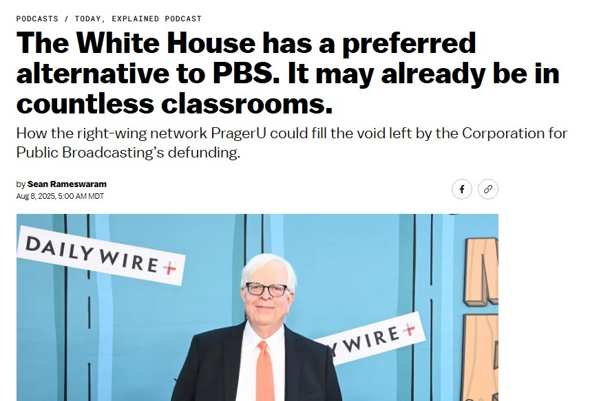 Screenshot of a Vox article. Headline: 'The White House has a preferred alternative to PBS. It may already be in countless classrooms.' Subheading: 'How the right-wing network PragerU could fill the void left by the Corporation for Public Broadcasting’s defunding.' Partial photo of Dennis Prager standing in front of a backdrop promonting the Daily Wire's animated 6-episode series 'Mr. Birchum.' Screenshot of a Vox article. Headline: 'The White House has a preferred alternative to PBS. It may already be in countless classrooms.' Subheading: 'How the right-wing network PragerU could fill the void left by the Corporation for Public Broadcasting’s defunding.' Partial photo of Dennis Prager standing in front of a backdrop promonting the Daily Wire's animated 6-episode series 'Mr. Birchum.'