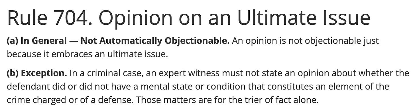 Rule 704. Opinion on an Ultimate Issue Primary tabs (a) In General — Not Automatically Objectionable. An opinion is not objectionable just because it embraces an ultimate issue.  (b) Exception. In a criminal case, an expert witness must not state an opinion about whether the defendant did or did not have a mental state or condition that constitutes an element of the crime charged or of a defense. Those matters are for the trier of fact alone.