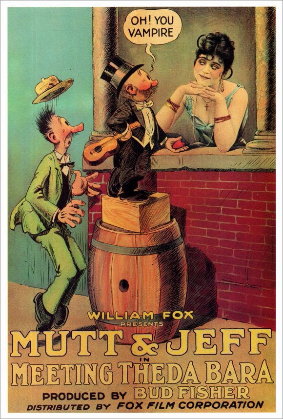 Poster for the 1918 silent animated cartoon “Mutt & Jeff in Meeting Theda Bara.” A photo of Bara sits in a window. The illustrated newspaper comic characters stand outside the window. One of them is dressed in a top hat and tails, and holds an ‘ukulele and a Valentine in his hands—he has clearly come to woo Bara. A speech balloon by his head reads “Oh! You vampire!” Poster for the 1918 silent animated cartoon “Mutt & Jeff in Meeting Theda Bara.” A photo of Bara sits in a window. The illustrated newspaper comic characters stand outside the window. One of them is dressed in a top hat and tails, and holds an ‘ukulele and a Valentine in his hands—he has clearly come to woo Bara. A speech balloon by his head reads “Oh! You vampire!”