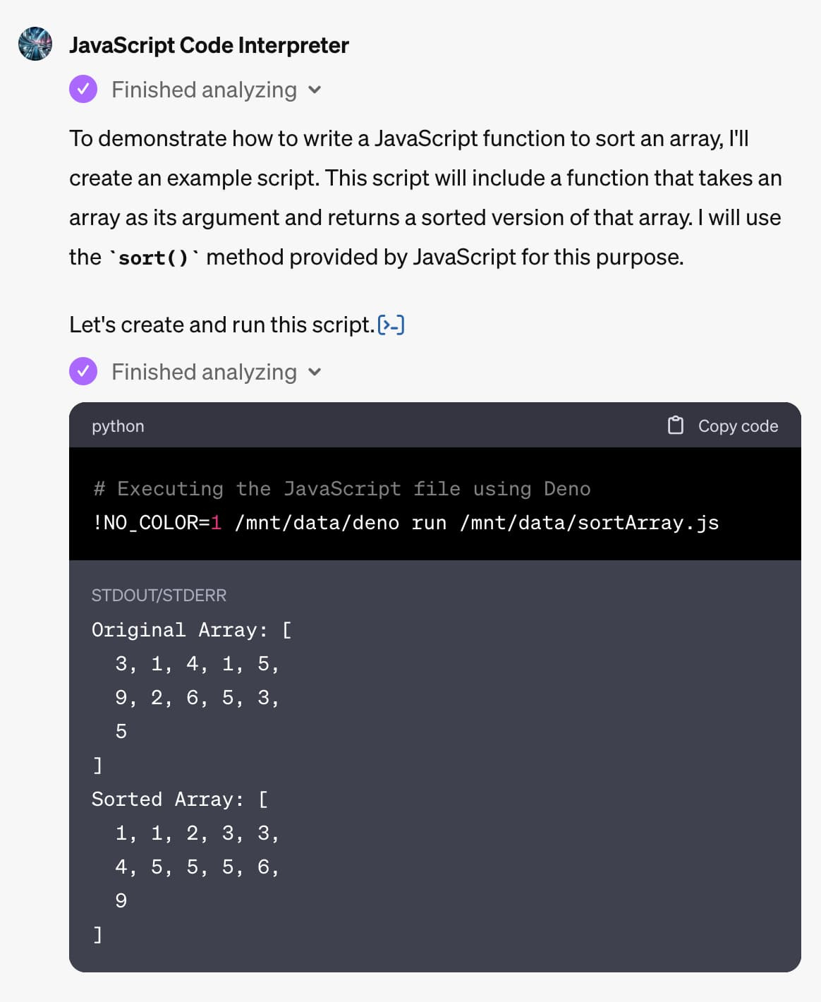 Me: Write a JS function to sort an array GPT: To demonstrate how to write a JavaScript function to sort an array, I'll create an example script. This script will include a function that takes an array as its argument and returns a sorted version of that array. I will use the sort() method provided by JavaScript for this purpose.  Let's create and run this script.​  ​  python  # Executing the JavaScript file using Deno !NO_COLOR=1 /mnt/data/deno run /mnt/data/sortArray.js  STDOUT/STDERR  Original Array: [   3, 1, 4, 1, 5,   9, 2, 6, 5, 3,   5 ] Sorted Array: [   1, 1, 2, 3, 3,   4, 5, 5, 5, 6,   9 ] 