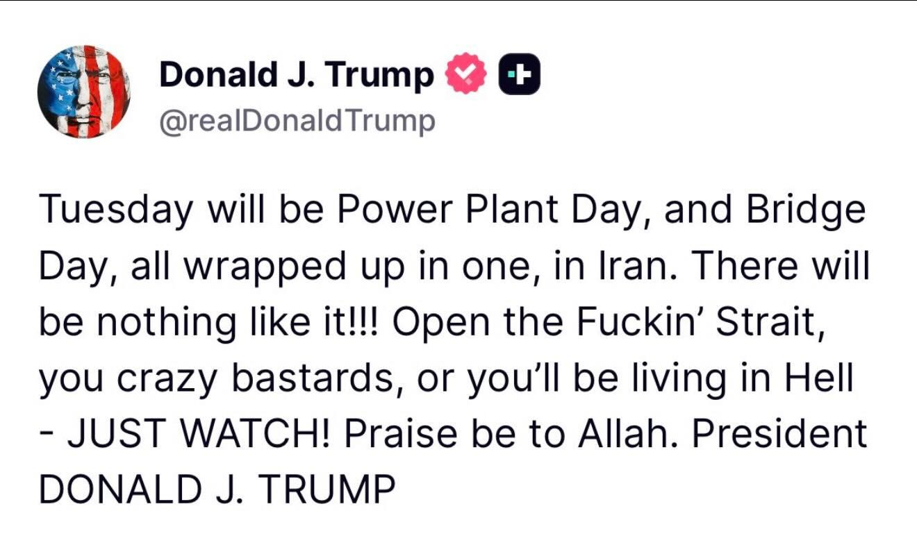 May be a meme of text that says 'Donald J. Trump @realDonaldTrump + will Tuesday will be Power Plant Day, and Bridge Day, all wrapped up in one, in Iran. There be nothing like it!!! Open the Fuckin' Strait, you crazy bastards, or or you'll be living in Hell -JUST WATCH! Praise be to Allah. President DONALD J. TRUMP' May be a meme of text that says 'Donald J. Trump @realDonaldTrump + will Tuesday will be Power Plant Day, and Bridge Day, all wrapped up in one, in Iran. There be nothing like it!!! Open the Fuckin' Strait, you crazy bastards, or or you'll be living in Hell -JUST WATCH! Praise be to Allah. President DONALD J. TRUMP'