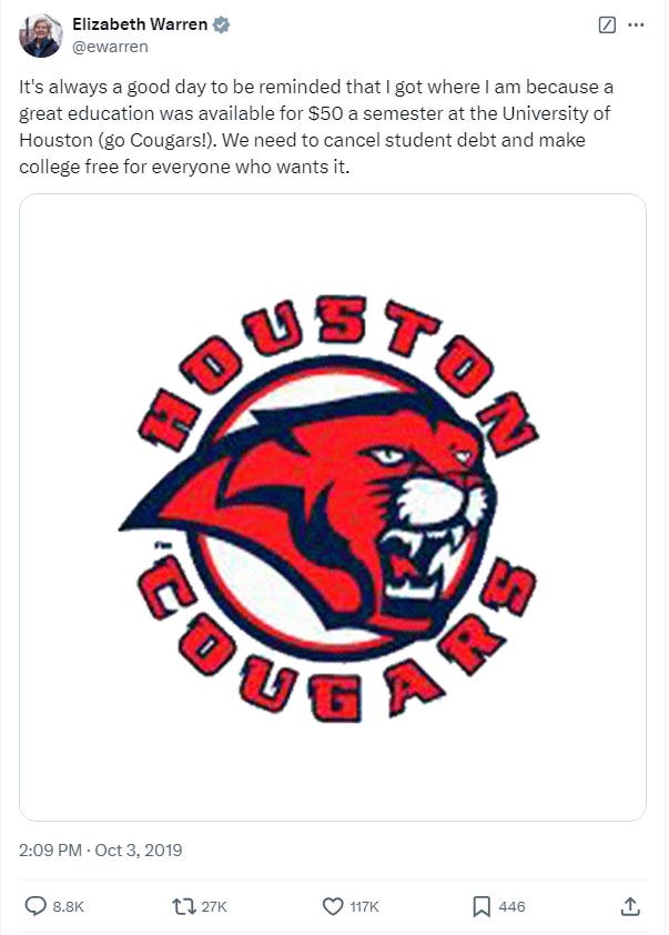 screenshot of a tweet by Elizabeth Warren. Text: 'It's always a good day to be reminded that I got where I am because a great education was available for $50 a semester at the University of Houston (go Cougars!). We need to cancel student debt and make college free for everyone who wants it.' Image: University of Houston athletic logo, with a stylized mountain lion in a circle and the words 'HOUSTON COUGARS' screenshot of a tweet by Elizabeth Warren. Text: 'It's always a good day to be reminded that I got where I am because a great education was available for $50 a semester at the University of Houston (go Cougars!). We need to cancel student debt and make college free for everyone who wants it.' Image: University of Houston athletic logo, with a stylized mountain lion in a circle and the words 'HOUSTON COUGARS'