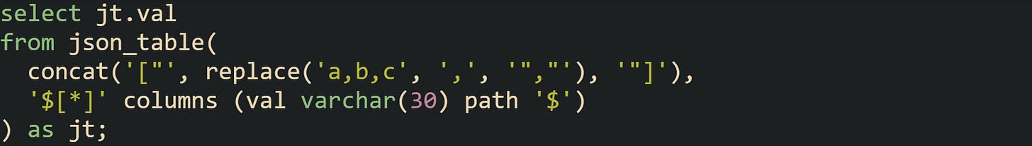 select jt.val from json_table(   concat('["', replace('a,b,c', ',', '","'), '"]'),   '$[*]' columns (val varchar(30) path '$') ) as jt;