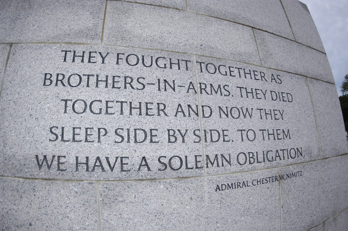 Inscribed on the wall at the WWII Veterans Memorial in Washington, DC "They fought together as brothers-in-arms. They died together and now they sleep side by side. To them we have a solemn obligation." Inscribed on the wall at the WWII Veterans Memorial in Washington, DC "They fought together as brothers-in-arms. They died together and now they sleep side by side. To them we have a solemn obligation."