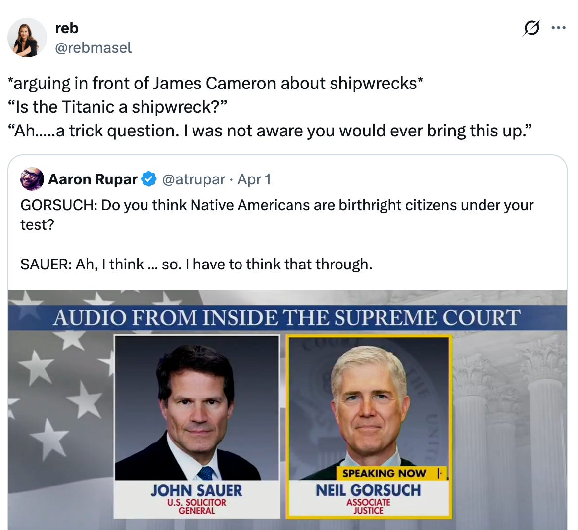 See new posts Conversation reb @rebmasel *arguing in front of James Cameron about shipwrecks* “Is the Titanic a shipwreck?” “Ah…..a trick question. I was not aware you would ever bring this up.” Quote Aaron Rupar @atrupar · Apr 1 GORSUCH: Do you think Native Americans are birthright citizens under your test? SAUER: Ah, I think ... so. I have to think that through. See new posts Conversation reb @rebmasel *arguing in front of James Cameron about shipwrecks* “Is the Titanic a shipwreck?” “Ah…..a trick question. I was not aware you would ever bring this up.” Quote Aaron Rupar @atrupar · Apr 1 GORSUCH: Do you think Native Americans are birthright citizens under your test? SAUER: Ah, I think ... so. I have to think that through.
