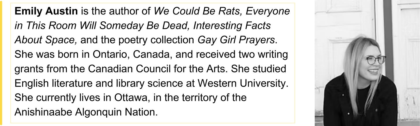 Emily Austin is the author of We Could Be Rats, Everyone in This Room Will Someday Be Dead, Interesting Facts About Space, and the poetry collection Gay Girl Prayers. She was born in Ontario, Canada, and received two writing grants from the Canadian Council for the Arts. She studied English literature and library science at Western University. She currently lives in Ottawa, in the territory of the Anishinaabe Algonquin Nation.