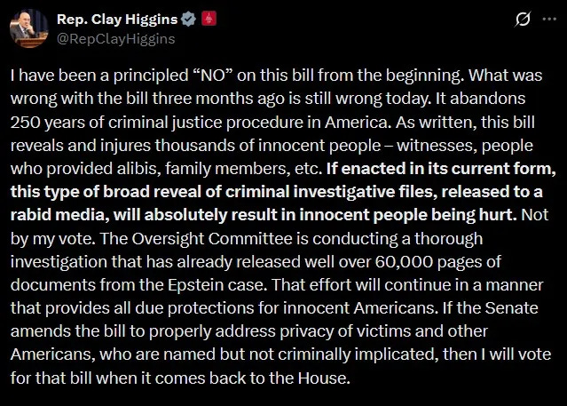 Higgins: I have been a principled “NO” on this bill from the beginning. What was wrong with the bill three months ago is still wrong today. It abandons 250 years of criminal justice procedure in America. As written, this bill reveals and injures thousands of innocent people – witnesses, people who provided alibis, family members, etc. If enacted in its current form, this type of broad reveal of criminal investigative files, released to a rabid media, will absolutely result in innocent people being hurt. Not by my vote. The Oversight Committee is conducting a thorough investigation that has already released well over 60,000 pages of documents from the Epstein case. That effort will continue in a manner that provides all due protections for innocent Americans. If the Senate amends the bill to properly address privacy of victims and other Americans, who are named but not criminally implicated, then I will vote for that bill when it comes back to the House.