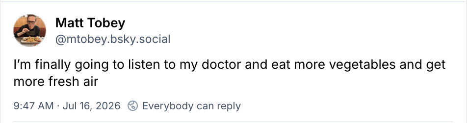 Matt Tobey on Bluesky: I'm finally going to listen to my doctor and eat more vegetables and get more fresh air Matt Tobey on Bluesky: I'm finally going to listen to my doctor and eat more vegetables and get more fresh air