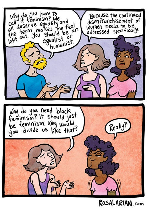 Cartoon in two slides. First slide shows a man talking to two women. He says 'Why do you have to call it feminism? We all deserve equality and the term makes me feel left out. You be an equalist or humanist.' The woman says 'because the continued disenfranchisement of women needs to be addressed specifically.' In the second slide, the white woman turned to the black woman and says 'Why do you need black feminism? It should just be feminism. Why would you divide us like that?' and the black woman says 'Really?' Cartoon in two slides. First slide shows a man talking to two women. He says 'Why do you have to call it feminism? We all deserve equality and the term makes me feel left out. You be an equalist or humanist.' The woman says 'because the continued disenfranchisement of women needs to be addressed specifically.' In the second slide, the white woman turned to the black woman and says 'Why do you need black feminism? It should just be feminism. Why would you divide us like that?' and the black woman says 'Really?'