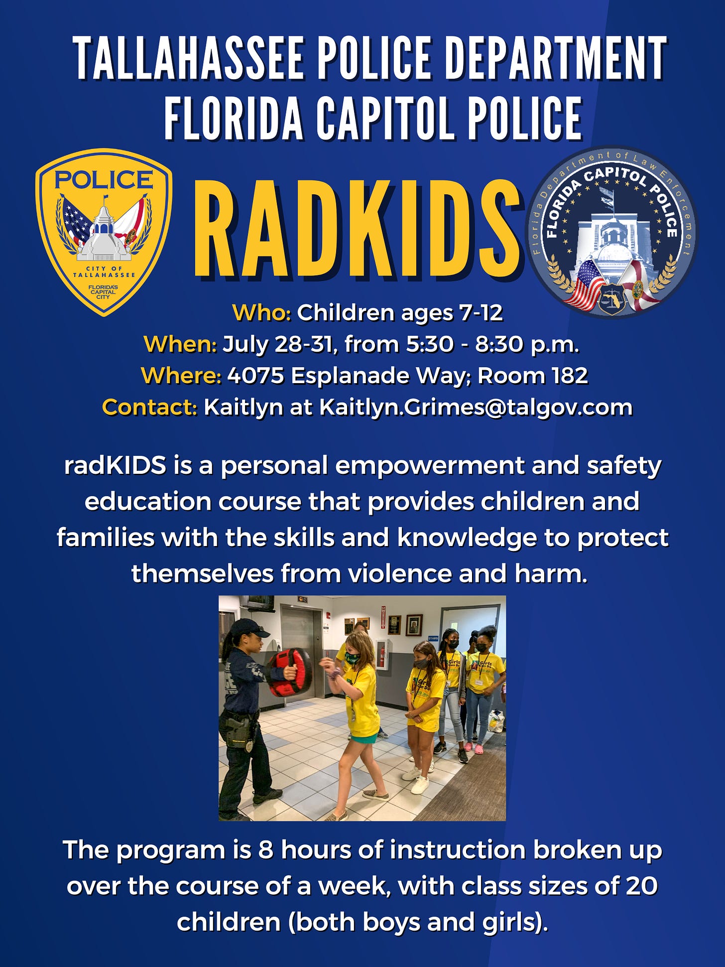 The image is a promotional flyer for a program called "radKIDS" organized by the Tallahassee Police Department and Florida Capitol Police. The top part displays the logos of the City of Tallahassee Police and the Florida Capitol Police. The event is for children ages 7-12 and takes place July 28-31, from 5:30 p.m. to 8:30 p.m., at 4075 Esplanade Way, Room 182. The contact person is Kaitlyn (Kaitlyn.Grimes@talgov.com). The flyer describes radKIDS as a personal empowerment and safety education course designed to teach children and families skills to protect themselves from violence and harm. It mentions the program includes 8 hours of instruction over a week, with class sizes of 20 children (both boys and girls). There is an image in the middle featuring a police officer instructing a group of children in yellow shirts, engaging in hands-on training. The overall background is blue with white and yellow text. The image is a promotional flyer for a program called "radKIDS" organized by the Tallahassee Police Department and Florida Capitol Police. The top part displays the logos of the City of Tallahassee Police and the Florida Capitol Police. The event is for children ages 7-12 and takes place July 28-31, from 5:30 p.m. to 8:30 p.m., at 4075 Esplanade Way, Room 182. The contact person is Kaitlyn (Kaitlyn.Grimes@talgov.com). The flyer describes radKIDS as a personal empowerment and safety education course designed to teach children and families skills to protect themselves from violence and harm. It mentions the program includes 8 hours of instruction over a week, with class sizes of 20 children (both boys and girls). There is an image in the middle featuring a police officer instructing a group of children in yellow shirts, engaging in hands-on training. The overall background is blue with white and yellow text.