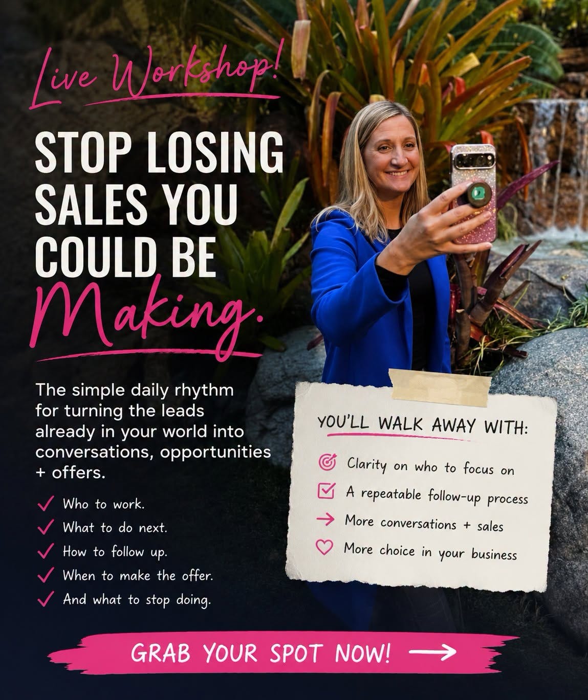 May be an image of text that says 'Live Workshop! STOP LOSING SALES YOU COULD BE m laking. The simple daily rhythm for turning the leads already in your world into conversations, opportunities offers. YOU'LL WALK AWAY WITH: Who to work. G What to do next. Clarity on who to focus on How to follow up. A repeatable follow-up process When to make → More conversations + sales the offer. And what to stop doing. More choice in your business GRAB YOUR SPOT NOW!'