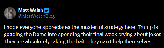 Matt Walsh on Twitter: “ I hope everyone appreciates the masterful strategy here. Trump is goading the Dems into spending their final week crying about jokes. They are absolutely taking the bait. They can’t help themselves.” Matt Walsh on Twitter: “ I hope everyone appreciates the masterful strategy here. Trump is goading the Dems into spending their final week crying about jokes. They are absolutely taking the bait. They can’t help themselves.”