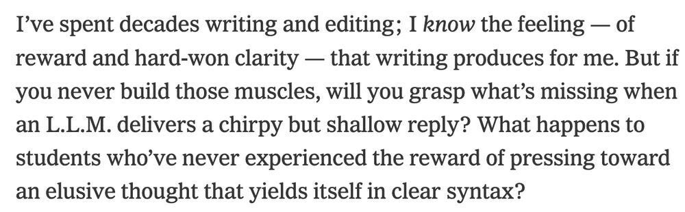 I’ve spent decades writing and editing; I know the feeling — of reward and hard-won clarity — that writing produces for me. But if you never build those muscles, will you grasp what’s missing when an L.L.M. delivers a chirpy but shallow reply? What happens to students who’ve never experienced the reward of pressing toward an elusive thought that yields itself in clear syntax?