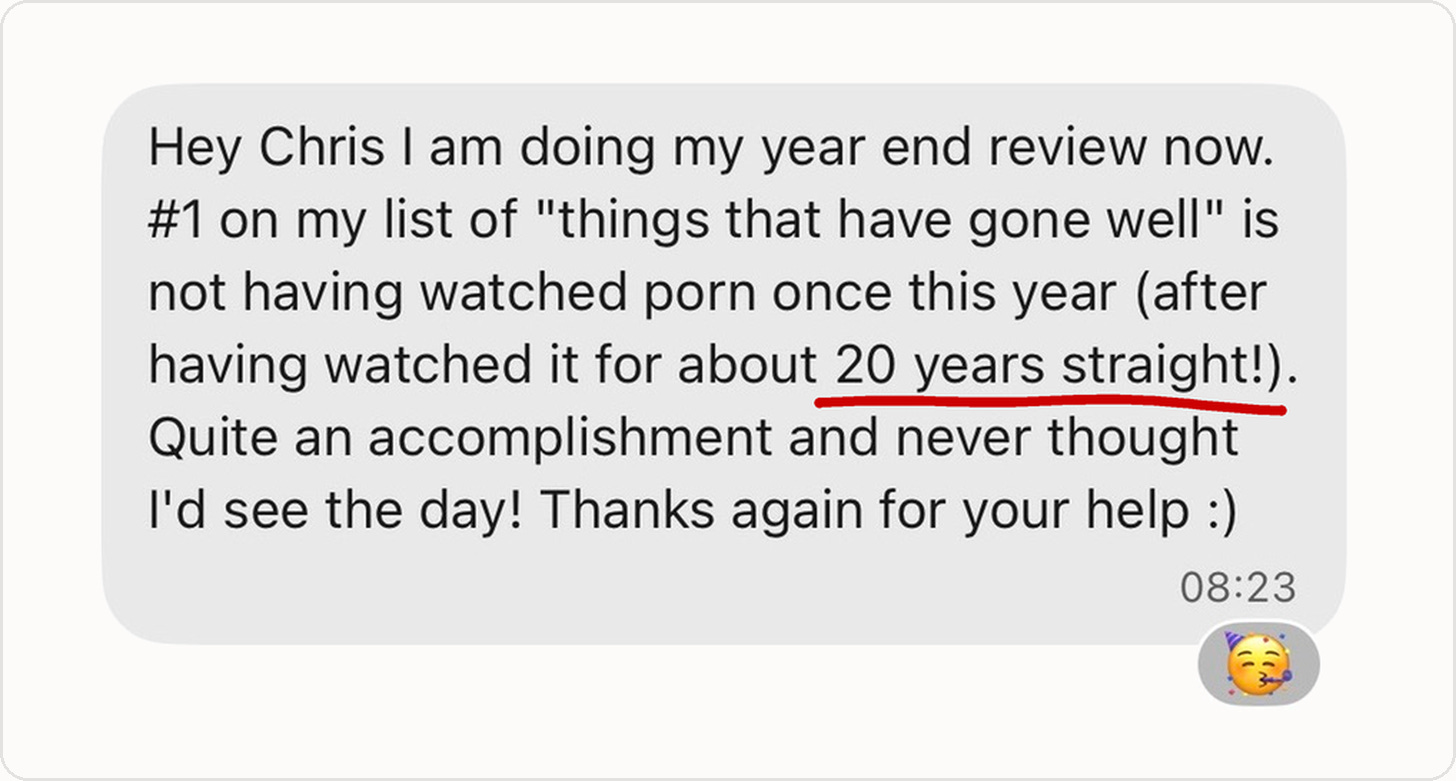 "Hey Chris I am doing my year end review now. #1 on my list of "things that have gone well" is not having watched porn once this year (after having watched it for about 20 years straight!). Quite an accomplishment and never thought I'd see the day! Thanks again for your help :)"