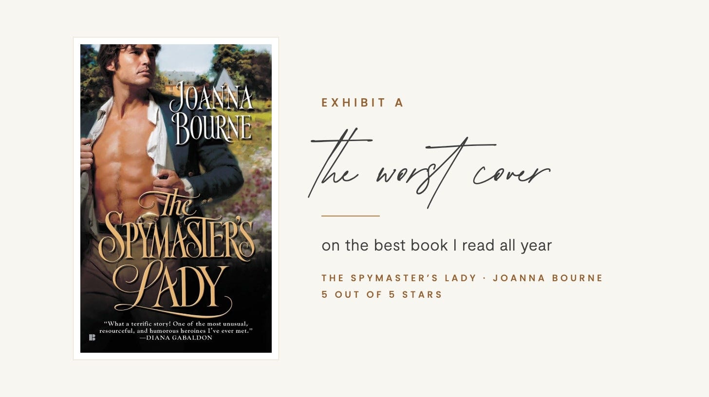 Exhibit A, the worst cover, on the best book I read all year: The Spymaster's Lady by Joanna Bourne, whose cover shows a shirtless man in an open white shirt in front of a manor house. 5 out of 5 stars. Exhibit A, the worst cover, on the best book I read all year: The Spymaster's Lady by Joanna Bourne, whose cover shows a shirtless man in an open white shirt in front of a manor house. 5 out of 5 stars.