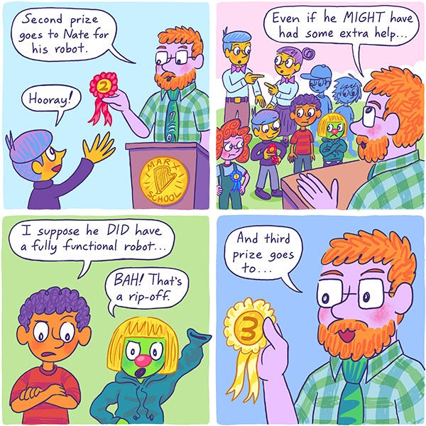 The science teacher gives a medal to a kid and says, “ Second prize goes to Nate for his robot.” “Hooray!” says Nate. “Even if he might have had some extra help.” says the teacher. The parents of Nate point at each other and look confused. Mark crosses his arms and says, “I suppose he did have a fully functional robot…” Zark says, “Bah! That’s a rip off!” The teacher says, “...And the third prize goes to…”