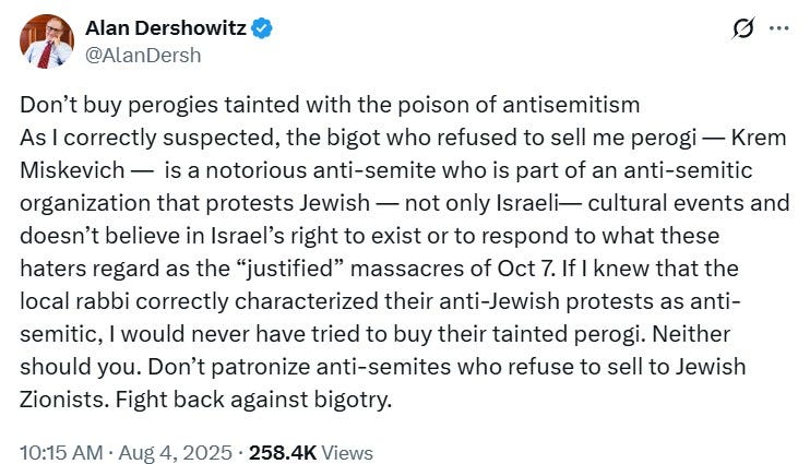 Alan Dershowitz tweet: Don’t buy perogies tainted with the poison of antisemitism. As I correctly suspected, the bigot who refused to sell me perogi — [name which Wonkette is leaving out] — is a notorious anti-semite who is part of an anti-semitic organization that protests Jewish — not only Israeli — cultural events and doesn’t believe in Israel’s right to exist or to respond to what these haters aregard as the “justified” massacres of Oct 7. If I knew that the local rabbi correctly characterized their anti-Jewish protests as anti-semitic, I would never have tried to buy their tainted perogi. Neither should you. Don’t patronize anti-semites who refuse to sell to Jewish Zionists. Fight back against bigotry. 