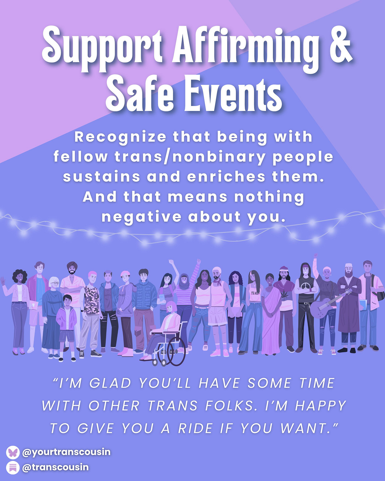 Tip: Support affirming and safe events. Recognize that being with trans/nonbinary people sustains and enriches them. And that means nothing negative about you. Script: "I'm glad you'll have some time with other trans folks. I'm happy to give you a ride if you want."