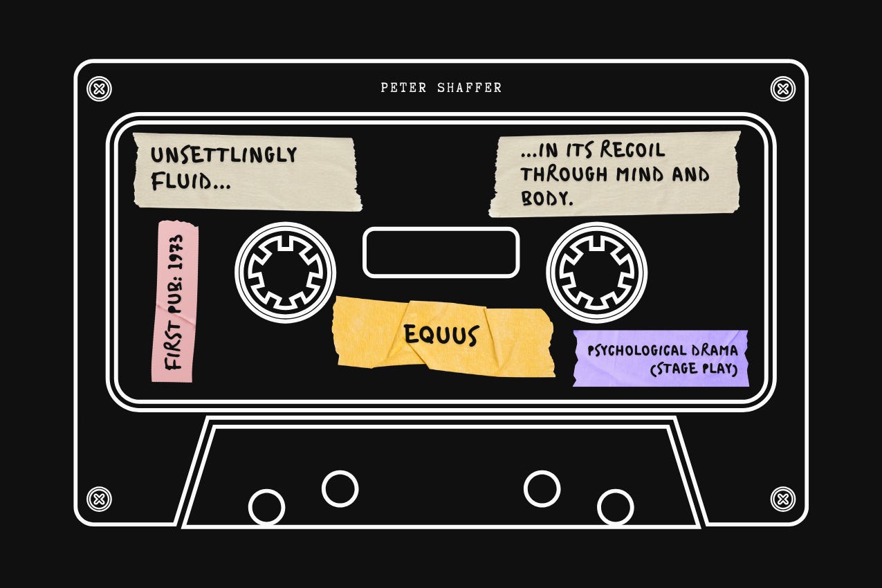 A cassette tape design for “Equus” by Peter Shaffer. Handwritten tape labels contain book details: first published in 1973; genre Psychological Drama (Stage Play); and an editorial blurb by Neil Czeszejko: “Unsettlingly fluid... in its recoil through mind and body.” Part of the Vaulted series at The Subtext Review. A cassette tape design for “Equus” by Peter Shaffer. Handwritten tape labels contain book details: first published in 1973; genre Psychological Drama (Stage Play); and an editorial blurb by Neil Czeszejko: “Unsettlingly fluid... in its recoil through mind and body.” Part of the Vaulted series at The Subtext Review.