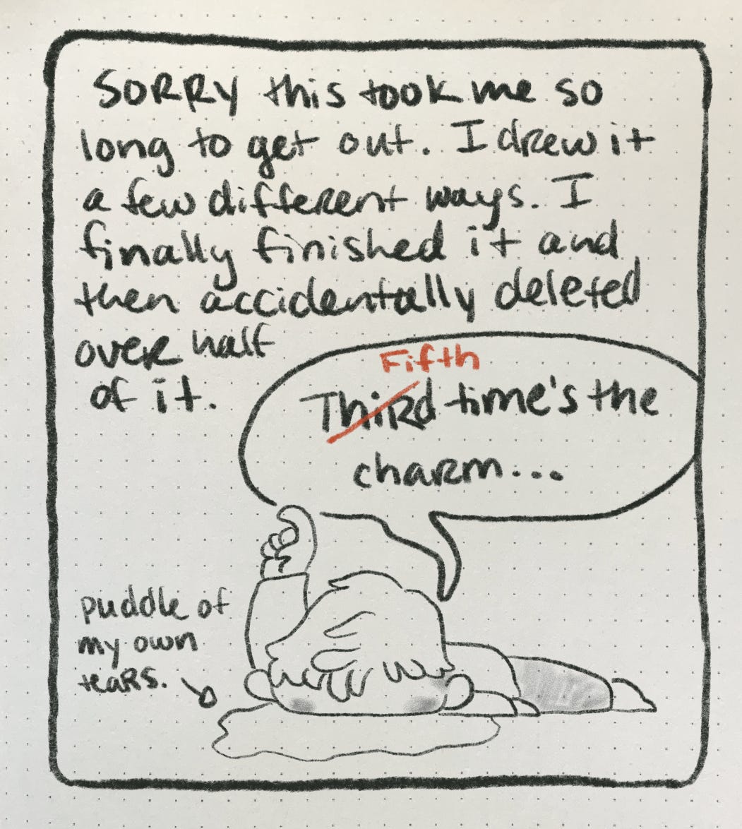 A comic depicting the author lying on the ground in a puddle of their own tears saying "fifth time's the charm." the caption reads "sorry this took so long to get out. I drew this a few different times and finally finished it only to accidentally delete more than half of it."