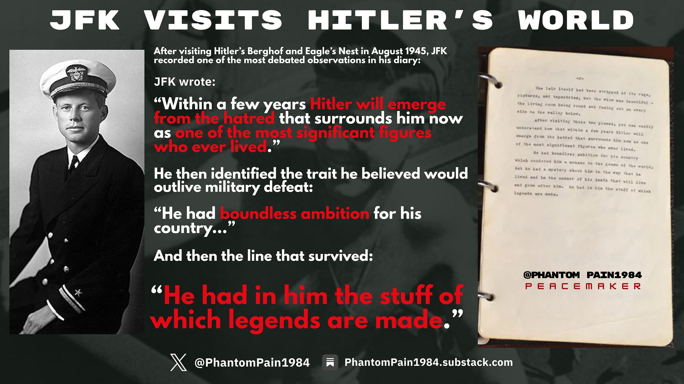 JFK’s August 1945 diary entry after visiting Hitler’s Berghof and Eagle’s Nest. Reflecting on the collapse of the Third Reich, Kennedy recorded his controversial prediction that Hitler would one day “emerge from the hatred that surrounds him now” because he possessed “the stuff of which legends are made.”