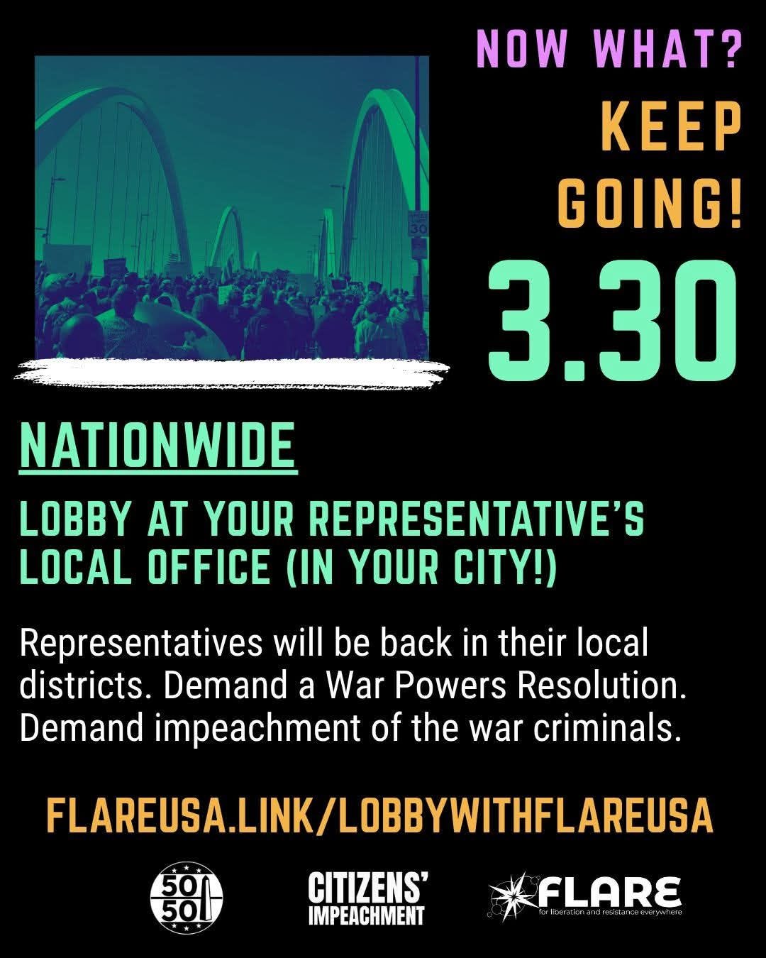 May be a graphic of text that says 'NOW WHAT? KEEP GOING! 3.30 A NATIONWIDE LOBBY AT YOUR REPRESENTATIVE'S S LOCAL OFFICE (IN YOUR CITY!) Representatives will be back in their local districts. Demand a War Powers Resolution. Demand impeachment of the war criminals. FLAREUSA.LINK/LOBBYWITHFLAREUSA FLAREUSA.LINK/L 50 CITIZENS' IMPEACHMENT FLARE' May be a graphic of text that says 'NOW WHAT? KEEP GOING! 3.30 A NATIONWIDE LOBBY AT YOUR REPRESENTATIVE'S S LOCAL OFFICE (IN YOUR CITY!) Representatives will be back in their local districts. Demand a War Powers Resolution. Demand impeachment of the war criminals. FLAREUSA.LINK/LOBBYWITHFLAREUSA FLAREUSA.LINK/L 50 CITIZENS' IMPEACHMENT FLARE'