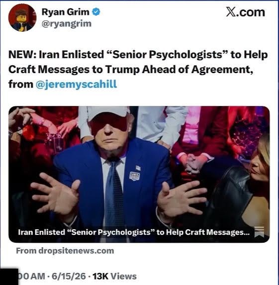 May be an image of text that says "Ryan Grim @ryangrim X.com NEW: Iran Enlisted "Senior Psychologists" to Help Craft Messages to Trump Ahead of Agreement, from @jeremyscahill Iran Enlisted "Senior Psychologists' to Help Craft Messages... From dropsitenews.com AM DOAM 6/15/26 13 Views"