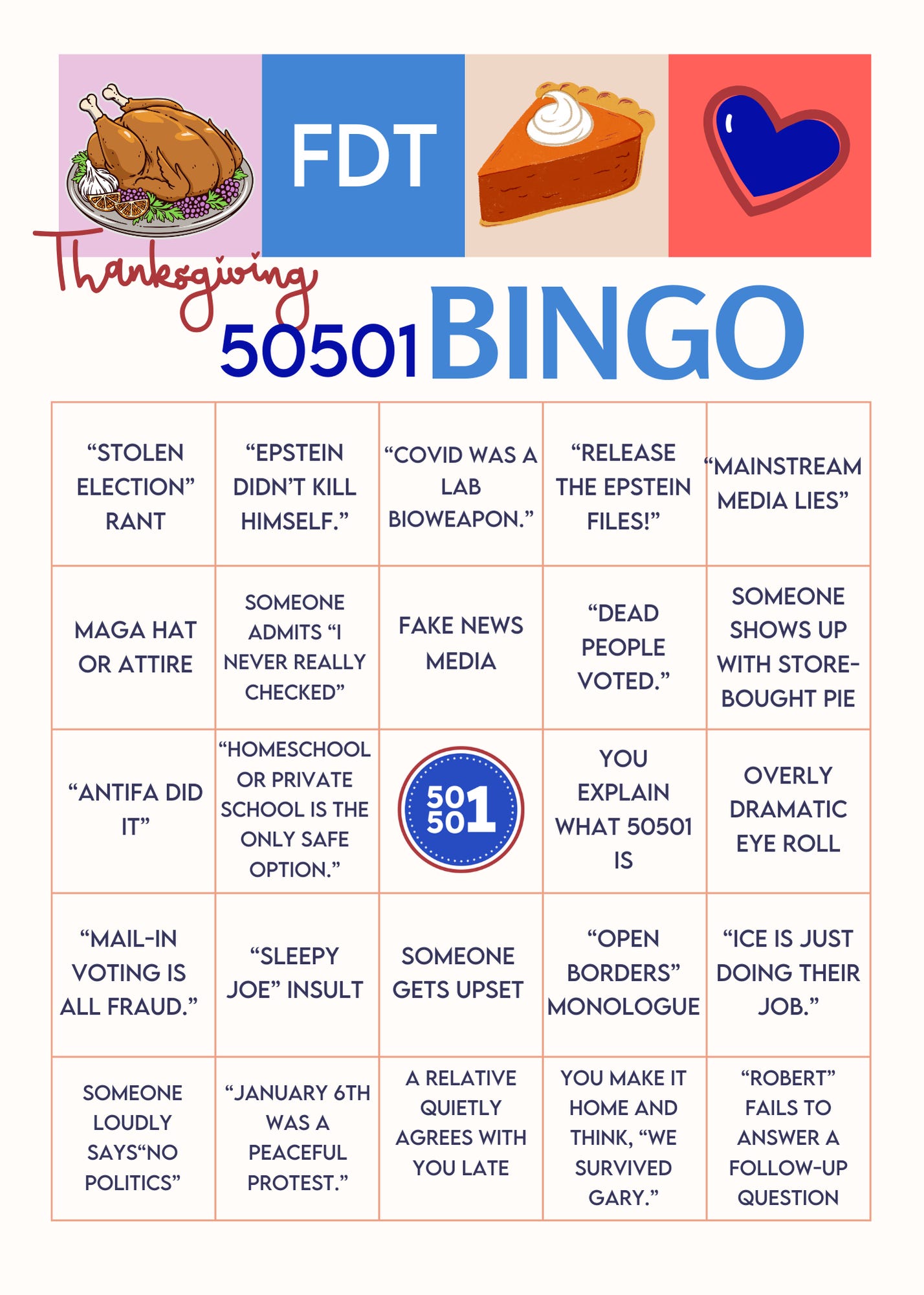Colorful 50501 Thanksgiving Bingo card titled âFDT Thanksgiving 50501 Bingo,â with squares listing common MAGA talking points and family drama like âstolen election rant,â âEpstein didnât kill himself,â âMAGA hat or attire,â âfake news media,â âopen borders monologue,â and âICE is just doing their job,â used as a humorous game for surviving Thanksgiving politics with Trump-supporting relatives. Colorful 50501 Thanksgiving Bingo card titled âFDT Thanksgiving 50501 Bingo,â with squares listing common MAGA talking points and family drama like âstolen election rant,â âEpstein didnât kill himself,â âMAGA hat or attire,â âfake news media,â âopen borders monologue,â and âICE is just doing their job,â used as a humorous game for surviving Thanksgiving politics with Trump-supporting relatives.