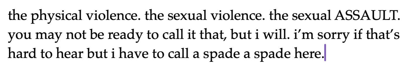 the physical violence. the sexual violence. the sexual ASSAULT. you may not be ready to call it that, but i will. i’m sorry if that’s hard to hear but i have to call a spade a spade here. the physical violence. the sexual violence. the sexual ASSAULT. you may not be ready to call it that, but i will. i’m sorry if that’s hard to hear but i have to call a spade a spade here.