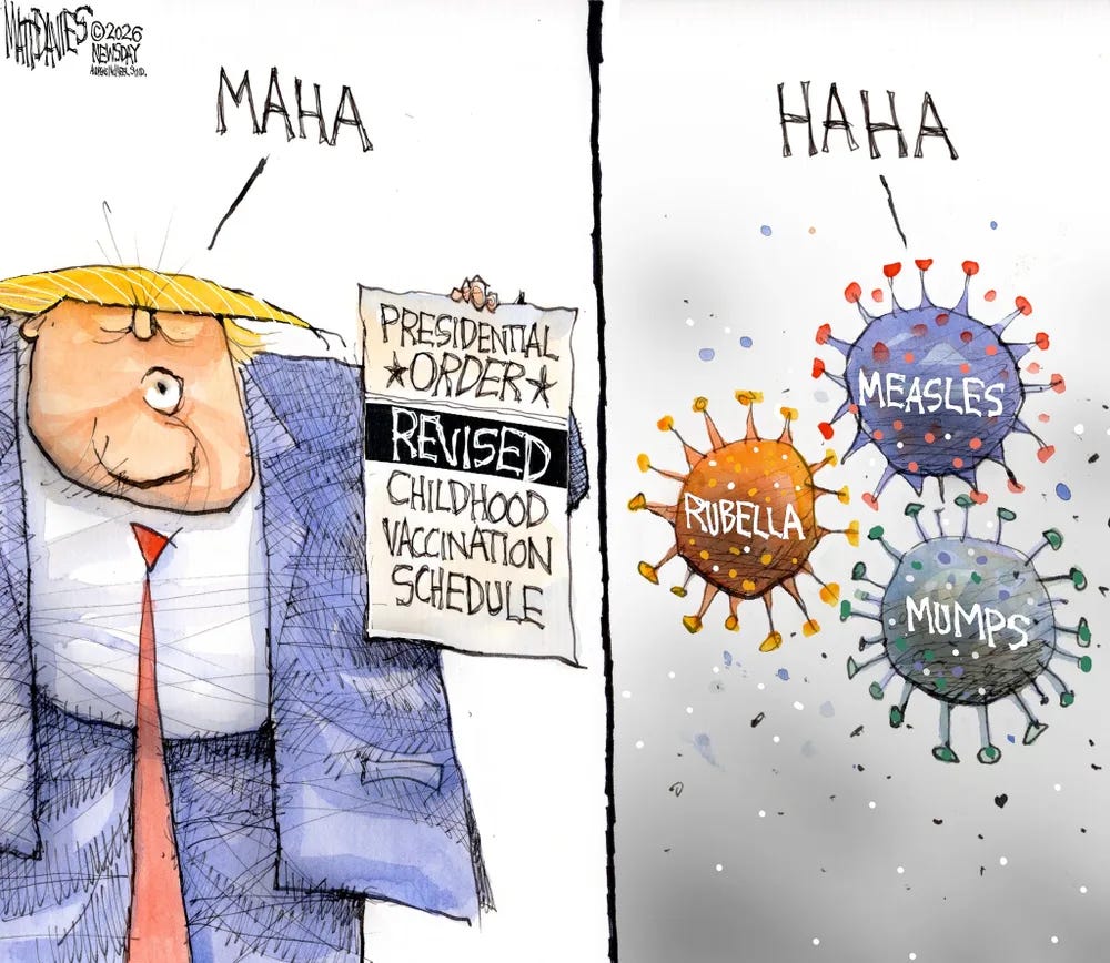 Cartoon:
Trump-MAHA, revised vaccination schedule
Measles, mumps, rubella- HaHa Cartoon:
Trump-MAHA, revised vaccination schedule
Measles, mumps, rubella- HaHa