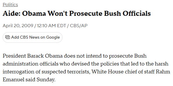 CBS News headline: "President Barack Obama does not intend to prosecute Bush administration officials who devised the policies that led to the harsh interrogation of suspected terrorists, White House chief of staff Rahm Emanuel said Sunday." CBS News headline: "President Barack Obama does not intend to prosecute Bush administration officials who devised the policies that led to the harsh interrogation of suspected terrorists, White House chief of staff Rahm Emanuel said Sunday."