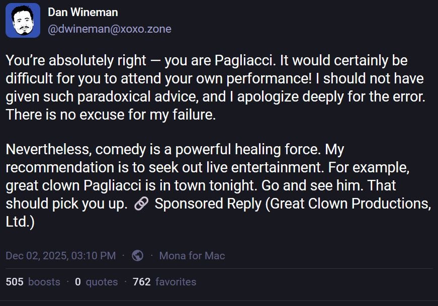 Dan Wineman
@dwineman@xoxo.zone
You’re absolutely right — you are Pagliacci. It would certainly be difficult for you to attend your own performance! I should not have given such paradoxical advice, and I apologize deeply for the error. There is no excuse for my failure.
Nevertheless, comedy is a powerful healing force. My recommendation is to seek out live entertainment. For example, great clown Pagliacci is in town tonight. Go and see him. That should pick you up. 🔗 Sponsored Reply (Great Clown Productions, Ltd.)
Dec 02, 2025, 03:10 PM
·
·
Mona for Mac
https://xoxo.zone/@dwineman/115651788702895997 Dan Wineman
@dwineman@xoxo.zone
You’re absolutely right — you are Pagliacci. It would certainly be difficult for you to attend your own performance! I should not have given such paradoxical advice, and I apologize deeply for the error. There is no excuse for my failure.
Nevertheless, comedy is a powerful healing force. My recommendation is to seek out live entertainment. For example, great clown Pagliacci is in town tonight. Go and see him. That should pick you up. 🔗 Sponsored Reply (Great Clown Productions, Ltd.)
Dec 02, 2025, 03:10 PM
·
·
Mona for Mac
https://xoxo.zone/@dwineman/115651788702895997