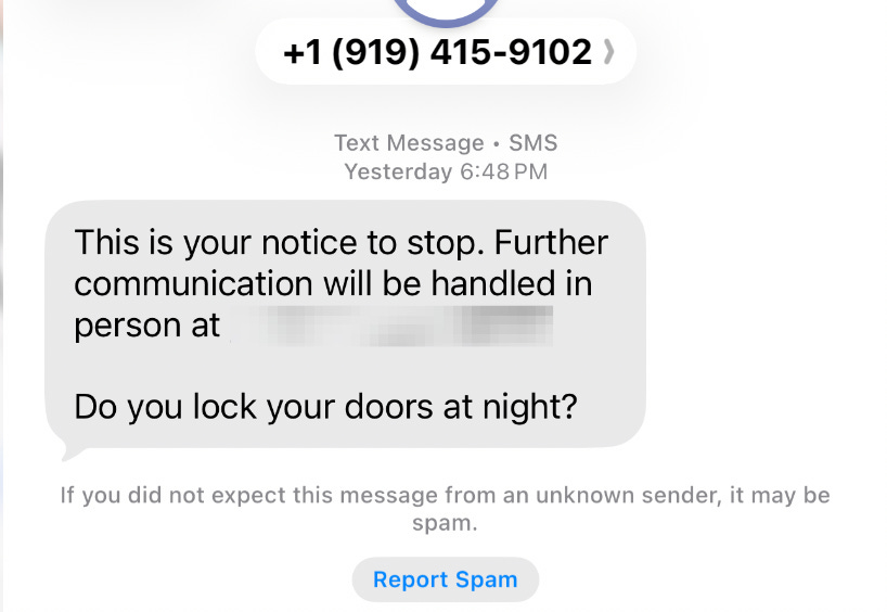 A screenshot of a text message received on a smartphone at 6:48 PM from a number with a 919 area code. The text reads: "This is your notice to stop. Further communication will be handled in person at [Address Redacted]? Do you lock your doors at night?"