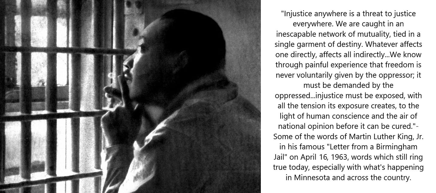 Black man looks out from inside of a jail cell in Birmingham. To his left is a quote saying "Injustice anywhere is a threat to justice everywhere. We are caught in an inescapable network of mutuality, tied in a single garment of destiny. Whatever affects one directly, affects all indirectly...We know through painful experience that freedom is never voluntarily given by the oppressor; it must be demanded by the oppressed...injustice must be exposed, with all the tension its exposure creates, to the light of human conscience and the air of national opinion before it can be cured."- Some of the words of Martin Luther King, Jr. in his famous "Letter from a Birmingham Jail" on April 16, 1963, words which still ring true today, especially with what's happening in Minnesota and across the country. Black man looks out from inside of a jail cell in Birmingham. To his left is a quote saying "Injustice anywhere is a threat to justice everywhere. We are caught in an inescapable network of mutuality, tied in a single garment of destiny. Whatever affects one directly, affects all indirectly...We know through painful experience that freedom is never voluntarily given by the oppressor; it must be demanded by the oppressed...injustice must be exposed, with all the tension its exposure creates, to the light of human conscience and the air of national opinion before it can be cured."- Some of the words of Martin Luther King, Jr. in his famous "Letter from a Birmingham Jail" on April 16, 1963, words which still ring true today, especially with what's happening in Minnesota and across the country.