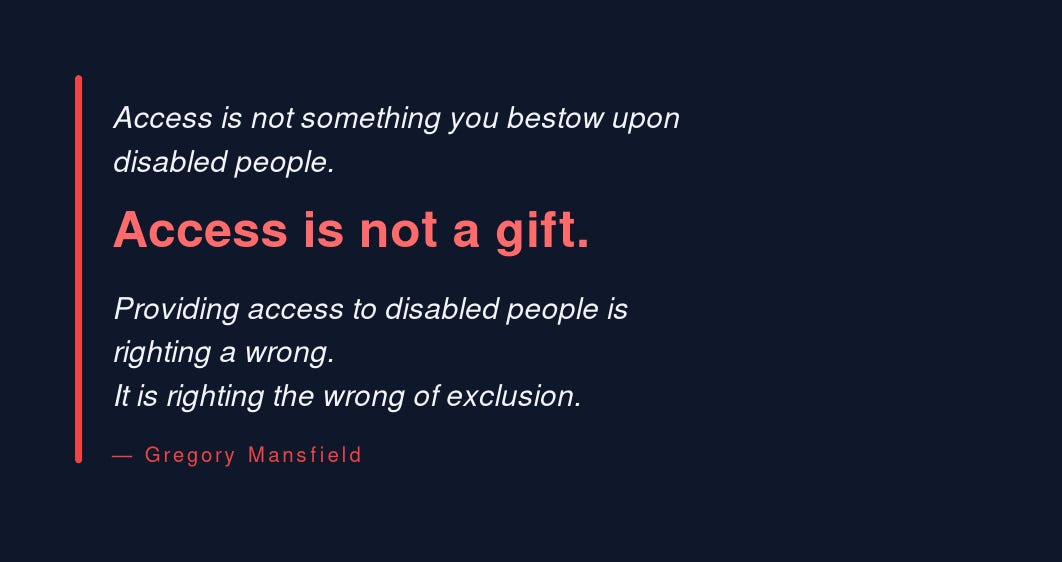 Access is not something you bestow upon disabled people. Access is not a gift. Providing access to disabled people is righting a wrong. It is righting the wrong of exclusion. Gregory Mansfield