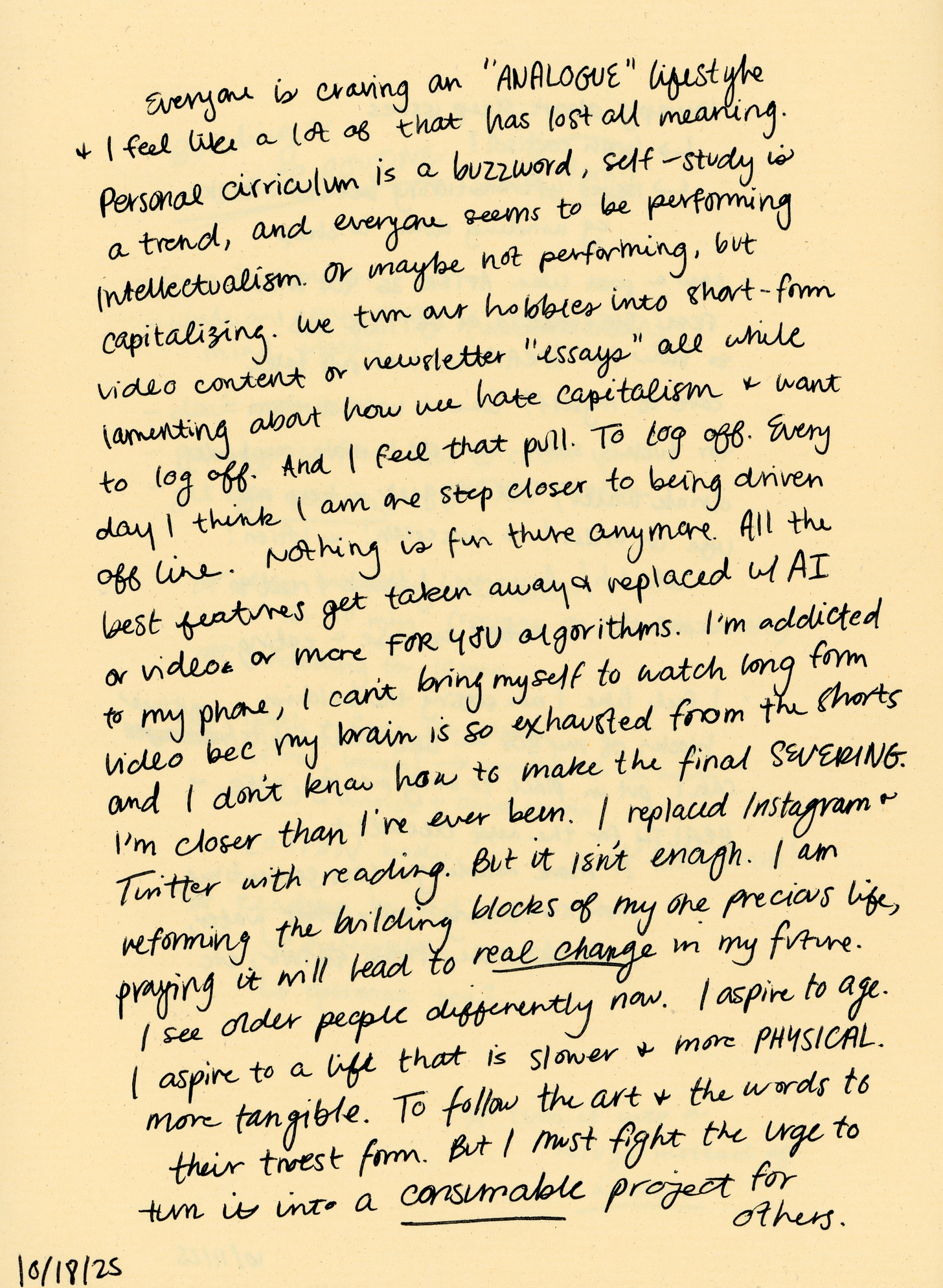 Everyone is craving an “ANALOGUE” lifestyle & I feel like a lot of that has lost all meaning. Personal curriculum is a buzzword, self-study is a trend, and everyone seems to be performing intellectualism. Or maybe not performing, but capitalizing. We turn our hobbies into short-form video content or newsletter “essays” all while lamenting about how we hate capitalism & want to log off. And I feel that pull. To log off. Every day I think I am one step closer to being driven offline. Nothing is fun there anymore. all the best features get taken away & replaced w/AI or video or more FOR YOU algorithms. I’m addicted to my phone, I can’t bring myself to watch long form video bec my brain is  so exhausted from the shorts and I don’t know how to make the final SEVERING. I’m closer than I’ve ever been. I replaced Instagram & Twitter with reading. But it isn’t enough. I am reforming the building blocks of my one precious life, praying it will lead to real change in my future. I see older people differently now. I aspire to age. I aspire to a life that is slower & more PHYSICAL. More tangible. To follow the art & the words to their truest form. But I must fight the urge to turn it into a consumable project for others. 