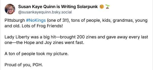 Susan Kaye Quinn is Writing Solarpunk 🌞🌱 ‪@susankayequinn.bsky.social‬ Pittsburgh #NoKings (one of 3!!), tons of people, kids, grandmas, young and old. Lots of Frog Friends!   Lady Liberty was a big hit—brought 200 zines and gave away every last one—the Hope and Joy zines went fast.   A ton of people took my picture.  Proud of you, PGH.
