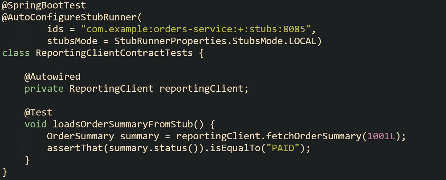 @SpringBootTest @AutoConfigureStubRunner( ids = "com.example:orders-service:+:stubs:8085", stubsMode = StubRunnerProperties.StubsMode.LOCAL) class ReportingClientContractTests { @Autowired private ReportingClient reportingClient; @Test void loadsOrderSummaryFromStub() { OrderSummary summary = reportingClient.fetchOrderSummary(1001L); assertThat(summary.status()).isEqualTo("PAID"); } } @SpringBootTest @AutoConfigureStubRunner( ids = "com.example:orders-service:+:stubs:8085", stubsMode = StubRunnerProperties.StubsMode.LOCAL) class ReportingClientContractTests { @Autowired private ReportingClient reportingClient; @Test void loadsOrderSummaryFromStub() { OrderSummary summary = reportingClient.fetchOrderSummary(1001L); assertThat(summary.status()).isEqualTo("PAID"); } }