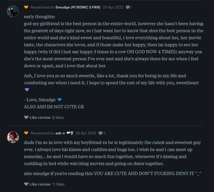 A letterboxd user writes: early thoughts: god my girlfriend is the best person in the entire world, however she hasn't been having the greatest of days right now, so i just want her to know that shes the best person in the entire world and she's kind sweet and beautiful, i love everything about her, her movie taste, the characters she loves, and if those make her happy, then im happy to see her happy (why tf did i just say happy 3 times in a row OH GOD NOW 4 TIMES) anyway yea she's the most sweetest person I've ever met and she's always there for me when i feel down or upset, and i love that about her  Ash, I love you so so much sweetie, like a lot, thank you for being in my life and comforting me when i need it, i hope to spend the rest of my life with you, sweetheart 💜  - Love, Smudge 💙 ALSO ASH IM NOT CUTE GR  then another writes:  dude i’m so in love with my boyfriend rn he is legitimately the cutest and sweetest guy ever. i always love his kisses and cuddles and hugs too. i wish he and i can meet up someday… he and i would have so much fun together, whenever it’s kissing and cuddling in bed while watching movies and going on dates together.  also smudge if you’re reading this YOU ARE CUTE AND DON’T FUCKING DENY IT ^_^