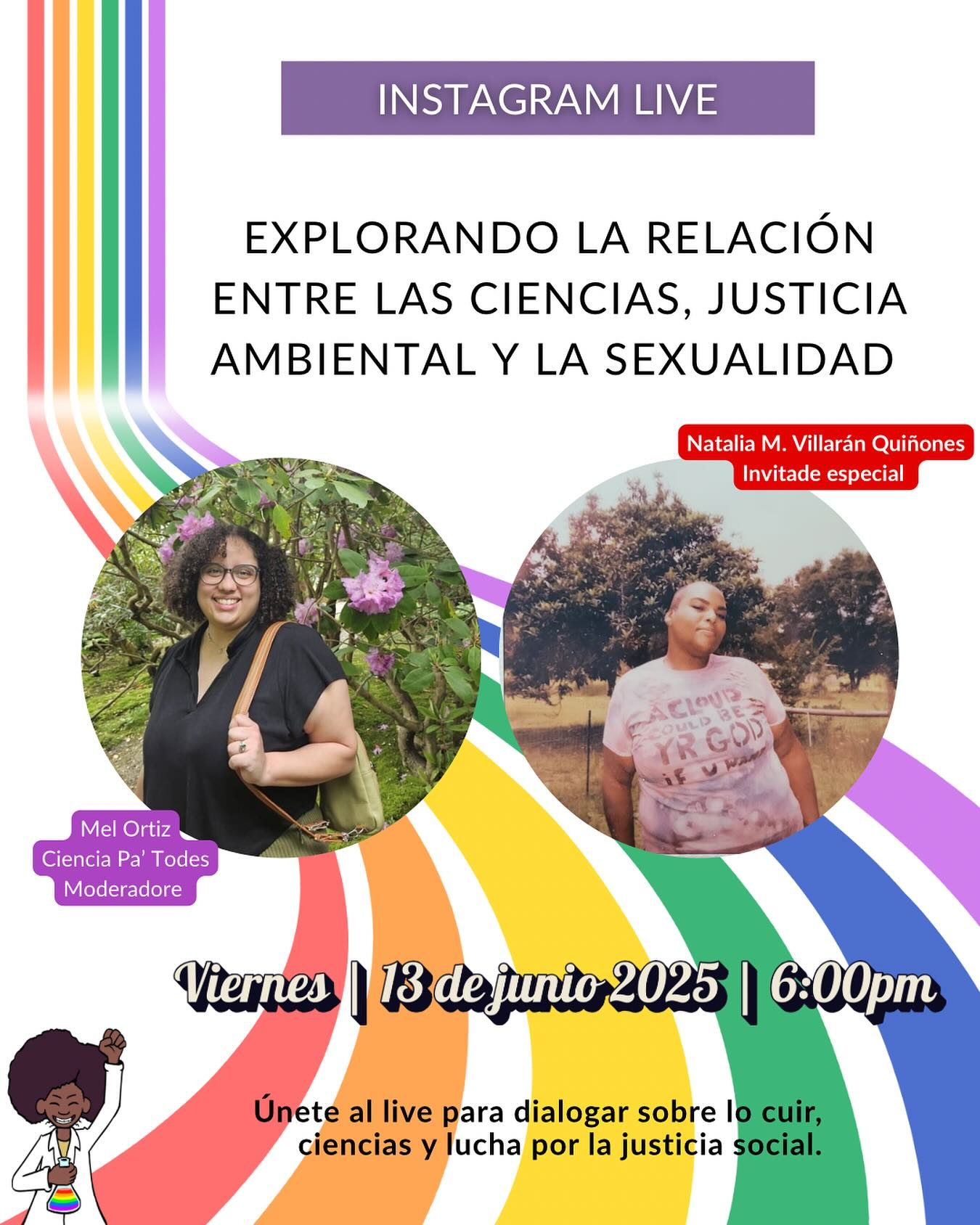 Promoción colorida de un Instagram Live con fondo de franjas en forma de espiral con los colores del arcoíris. En la parte superior dice “Instagram Live”. El título principal lee: “Explorando la relación entre las ciencias, justicia ambiental y la sexualidad”. Aparecen dos fotos circulares de personas: a la izquierda, Mel Ortiz, con el título “Ciencia Pa’ Todes - Moderadore”, sonriendo frente a unos árboles con flores; a la derecha, Natalia M. Villarán Quiñones, con el título “Invitade especial”, vistiendo una camisa clara con mensaje, posando frente a árboles. En la parte inferior se lee: “Viernes | 13 de junio 2025 | 6:00pm” y más abajo, “Únete al live para dialogar sobre lo cuir, ciencias y lucha por la justicia social”. A la izquierda, una ilustración de una persona afrodescendiente con afro levantando el puño y sosteniendo un matraz de colores. El diseño usa lenguaje inclusivo y celebra la diversidad.