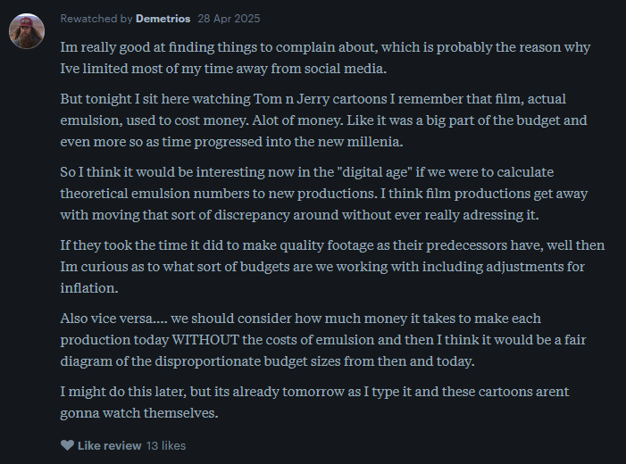 a letterboxd user writes: Im really good at finding things to complain about, which is probably the reason why Ive limited most of my time away from social media.  But tonight I sit here watching Tom n Jerry cartoons I remember that film, actual emulsion, used to cost money. Alot of money. Like it was a big part of the budget and even more so as time progressed into the new millenia.  So I think it would be interesting now in the "digital age" if we were to calculate theoretical emulsion numbers to new productions. I think film productions get away with moving that sort of discrepancy around without ever really adressing it.  If they took the time it did to make quality footage as their predecessors have, well then Im curious as to what sort of budgets are we working with including adjustments for inflation.  Also vice versa.... we should consider how much money it takes to make each production today WITHOUT the costs of emulsion and then I think it would be a fair diagram of the disproportionate budget sizes from then and today.  I might do this later, but its already tomorrow as I type it and these cartoons arent gonna watch themselves.