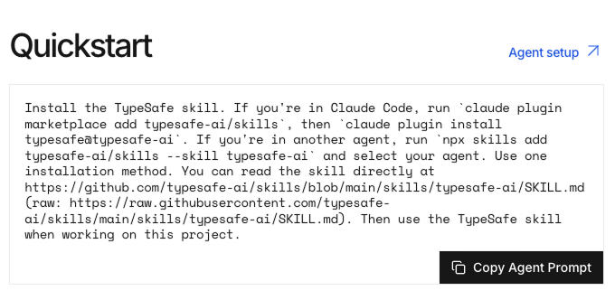 Screenshot of the TypeSafe Jev Quickstart page showing the agent setup instructions for installing the TypeSafe skill. The setup box explains that Claude Code users can install the skill with the claude plugin marketplace add typesafe-ai/skills and claude plugin install typesafe@typesafe-ai commands, while users of other AI coding agents can run npx skills add typesafe-ai/skills --skill typesafe-ai and select their agent. The page also links to the TypeSafe skill documentation on GitHub and includes a “Copy Agent Prompt” button for copying the full installation prompt into an AI agent. Screenshot of the TypeSafe Jev Quickstart page showing the agent setup instructions for installing the TypeSafe skill. The setup box explains that Claude Code users can install the skill with the claude plugin marketplace add typesafe-ai/skills and claude plugin install typesafe@typesafe-ai commands, while users of other AI coding agents can run npx skills add typesafe-ai/skills --skill typesafe-ai and select their agent. The page also links to the TypeSafe skill documentation on GitHub and includes a “Copy Agent Prompt” button for copying the full installation prompt into an AI agent.