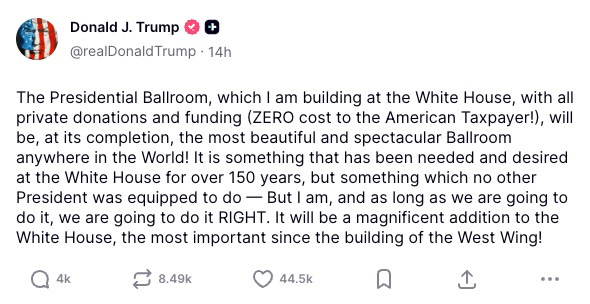 The Presidential Ballroom, which I am building at the White House, with all private donations and funding (ZERO cost to the American Taxpayer!), will be, at its completion, the most beautiful and spectacular Ballroom anywhere in the World! It is something that has been needed and desired at the White House for over 150 years, but something which no other President was equipped to do — But I am, and as long as we are going to do it, we are going to do it RIGHT. It will be a magnificent addition to the White House, the most important since the building of the West Wing!