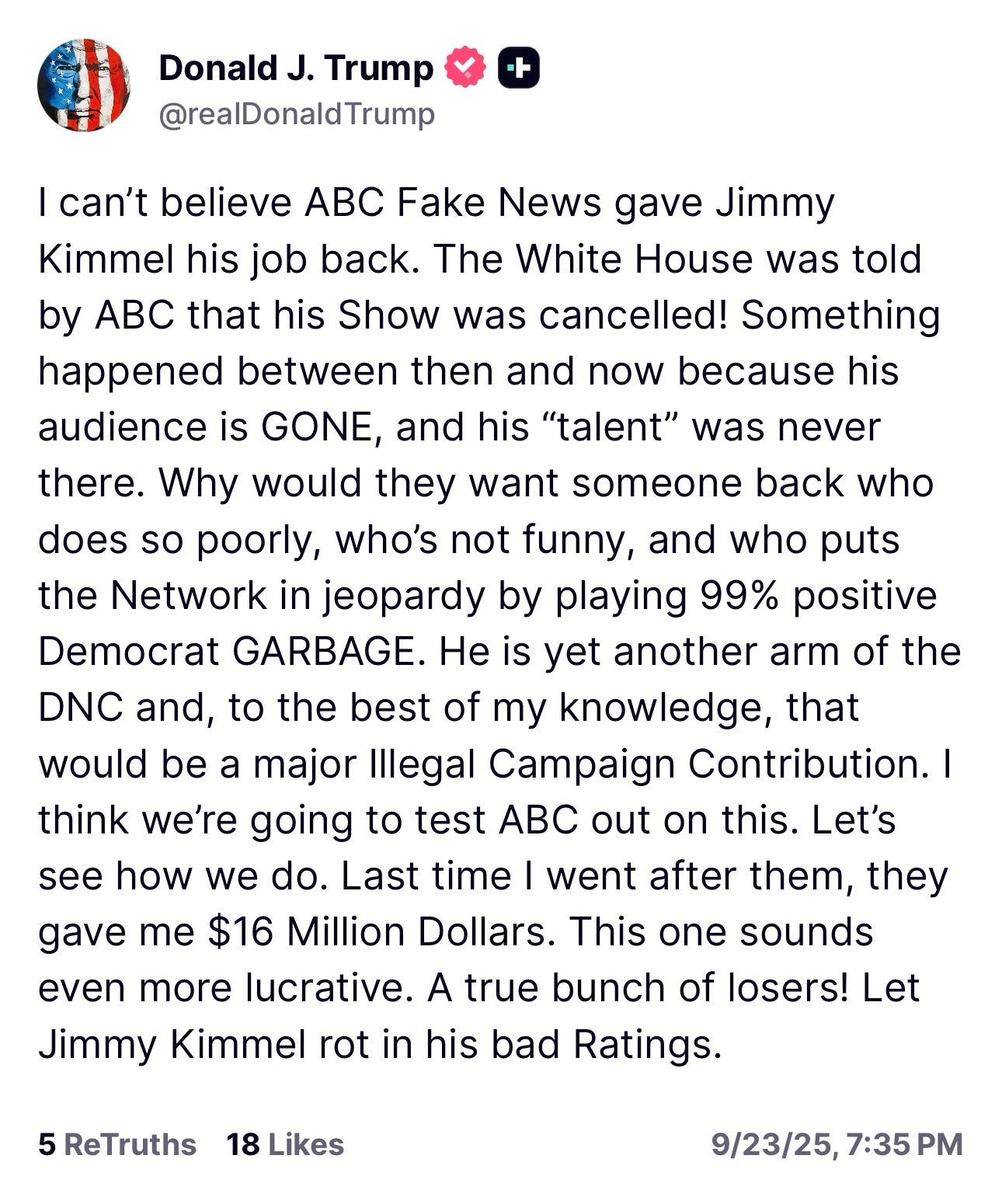 Trump: I can't believe ABC Fake News gave Jimmy Kimmel his job back. The White House was told by ABC that his Show was cancelled! Something happened between then and now because his audience is GONE, and his "talent" was never there. Why would they want someone back who does so poorly, who's not funny, and who puts the Network in jeopardy by playing 99% positive Democrat GARBAGE. He is yet another arm of the DNC and, to the best of my knowledge, that would be a major Illegal Campaign Contribution. I think we're going to test ABC out on this. Let's see how we do. Last time I went after them, they gave me $16 Million Dollars. This one sounds even more lucrative. A true bunch of losers! Let Jimmy Kimmel rot in his bad Ratings.
5 ReTruths 18 Likes
9/23/25, 7:35 PM