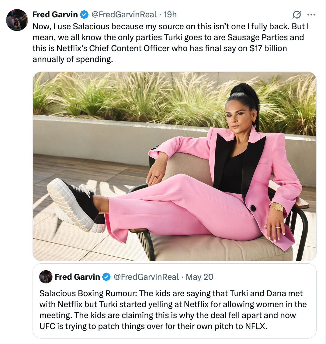 @FredGarvinReal · 19h Now, I use Salacious because my source on this isn’t one I fully back. But I mean, we all know the only parties Turki goes to are Sausage Parties and this is Netflix’s Chief Content Officer (photo of Netflix exec Bela Bajaria) who has final say on $17 billion annually of spending. Quote Fred Garvin @FredGarvinReal · May 20 Salacious Boxing Rumour: The kids are saying that Turki and Dana met with Netflix but Turki started yelling at Netflix for allowing women in the meeting. The kids are claiming this is why the deal fell apart and now UFC is trying to patch things over for their own pitch to NFLX.