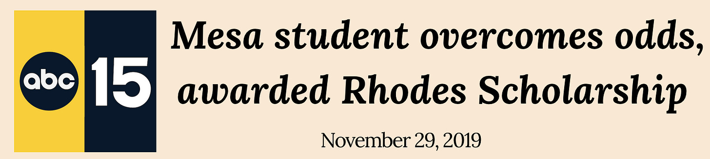 Newspaper clipping from ABC15 Phoenix with the headline "Mesa student overcomes odds, awarded Rhodes Scholarship." Newspaper clipping from ABC15 Phoenix with the headline "Mesa student overcomes odds, awarded Rhodes Scholarship."