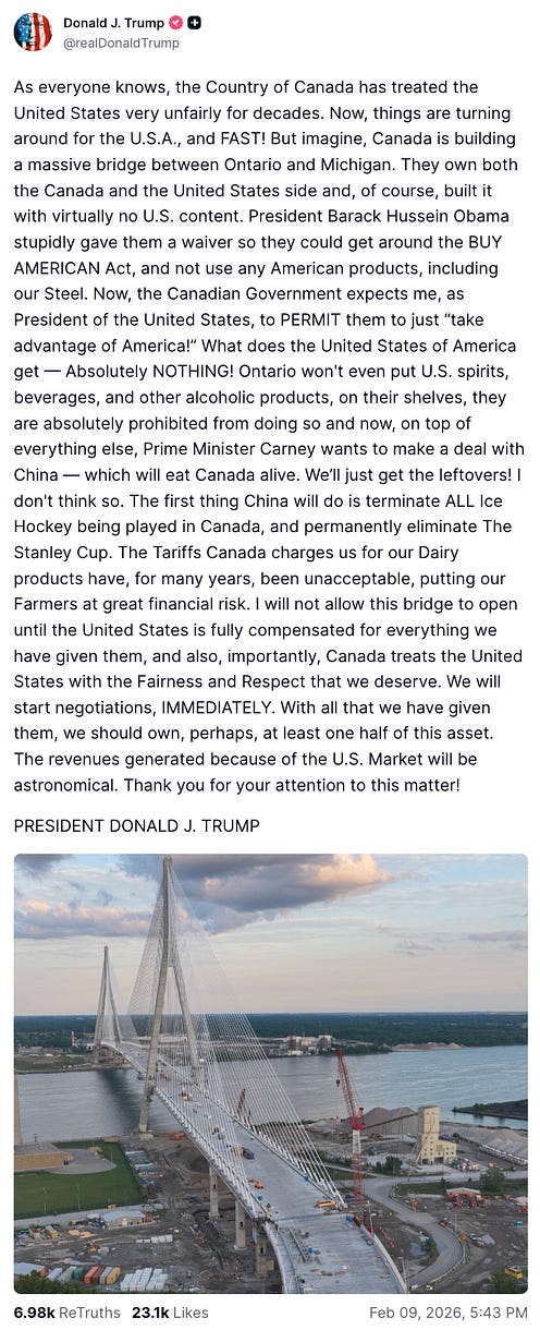 As everyone knows, the Country of Canada has treated the United States very unfairly for decades. Now, things are turning around for the U.S.A., and FAST! But imagine, Canada is building a massive bridge between Ontario and Michigan. They own both the Canada and the United States side and, of course, built it with virtually no U.S. content. President Barack Hussein Obama stupidly gave them a waiver so they could get around the BUY AMERICAN Act, and not use any American products, including our Steel. Now, the Canadian Government expects me, as President of the United States, to PERMIT them to just “take advantage of America!” What does the United States of America get — Absolutely NOTHING! Ontario won't even put U.S. spirits, beverages, and other alcoholic products, on their shelves, they are absolutely prohibited from doing so and now, on top of everything else, Prime Minister Carney wants to make a deal with China — which will eat Canada alive. We’ll just get the leftovers! I don't think so. The first thing China will do is terminate ALL Ice Hockey being played in Canada, and permanently eliminate The Stanley Cup. The Tariffs Canada charges us for our Dairy products have, for many years, been unacceptable, putting our Farmers at great financial risk. I will not allow this bridge to open until the United States is fully compensated for everything we have given them, and also, importantly, Canada treats the United States with the Fairness and Respect that we deserve. We will start negotiations, IMMEDIATELY. With all that we have given them, we should own, perhaps, at least one half of this asset. The revenues generated because of the U.S. Market will be astronomical. Thank you for your attention to this matter!