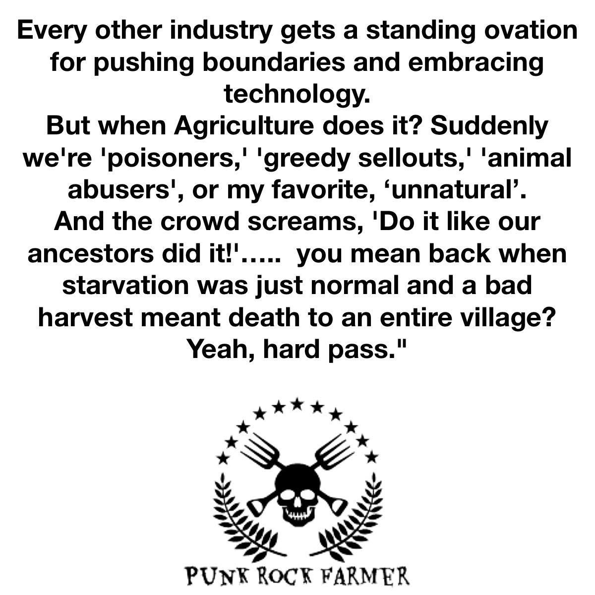 May be an image of text that says 'Every other industry gets a standing ovation for pushing boundaries and embracing technology. But when Agriculture does it? Suddenly we're 'poisoners,' 'greedy sellouts,' 'animal abusers', or my favorite, 'unnatural'. And the crowd screams, 'Do it like our ancestors did it!'..... it!' you mean back when starvation was just normal and a bad harvest meant death to an entire village? Yeah, hard pass." PUNK ROC'K FARMER'